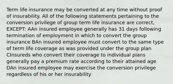 Term life insurance may be converted at any time without proof of insurability. All of the following statements pertaining to the conversion privilege of group term life insurance are correct, EXCEPT: AAn insured employee generally has 31 days following termination of employment in which to convert the group insurance BAn insured employee must convert to the same type of term life coverage as was provided under the group plan CInsureds who convert their coverage to individual plans generally pay a premium rate according to their attained age DAn insured employee may exercise the conversion privilege regardless of his or her insurability