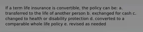 If a term life insurance is convertible, the policy can be: a. transferred to the life of another person b. exchanged for cash c. changed to health or disability protection d. converted to a comparable whole life policy e. revised as needed