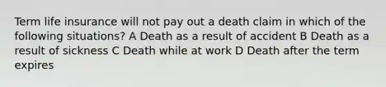 Term life insurance will not pay out a death claim in which of the following situations? A Death as a result of accident B Death as a result of sickness C Death while at work D Death after the term expires