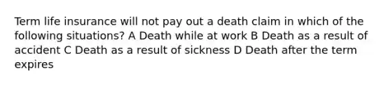 Term life insurance will not pay out a death claim in which of the following situations? A Death while at work B Death as a result of accident C Death as a result of sickness D Death after the term expires