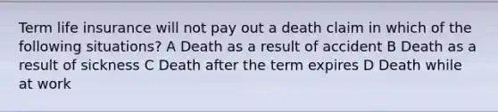 Term life insurance will not pay out a death claim in which of the following situations? A Death as a result of accident B Death as a result of sickness C Death after the term expires D Death while at work