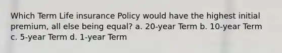 Which Term Life insurance Policy would have the highest initial premium, all else being equal? a. 20-year Term b. 10-year Term c. 5-year Term d. 1-year Term