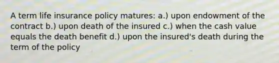 A term life insurance policy matures: a.) upon endowment of the contract b.) upon death of the insured c.) when the cash value equals the death benefit d.) upon the insured's death during the term of the policy