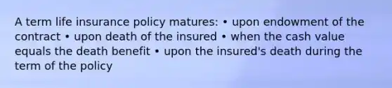 A term life insurance policy matures: • upon endowment of the contract • upon death of the insured • when the cash value equals the death benefit • upon the insured's death during the term of the policy