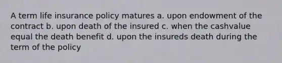 A term life insurance policy matures a. upon endowment of the contract b. upon death of the insured c. when the cashvalue equal the death benefit d. upon the insureds death during the term of the policy