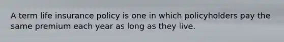 A term life insurance policy is one in which policyholders pay the same premium each year as long as they live.