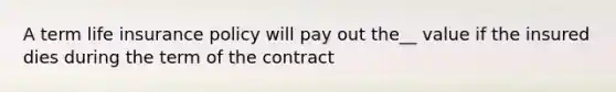 A term life insurance policy will pay out the__ value if the insured dies during the term of the contract