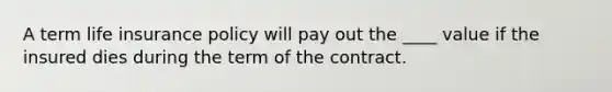 A term life insurance policy will pay out the ____ value if the insured dies during the term of the contract.