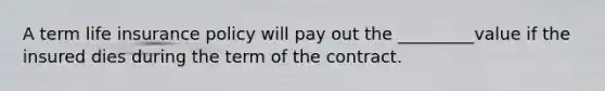 A term life insurance policy will pay out the _________value if the insured dies during the term of the contract.