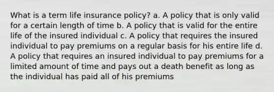 What is a term life insurance policy? a. A policy that is only valid for a certain length of time b. A policy that is valid for the entire life of the insured individual c. A policy that requires the insured individual to pay premiums on a regular basis for his entire life d. A policy that requires an insured individual to pay premiums for a limited amount of time and pays out a death benefit as long as the individual has paid all of his premiums