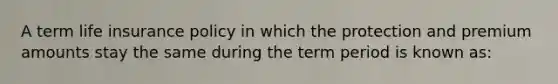 A term life insurance policy in which the protection and premium amounts stay the same during the term period is known as: