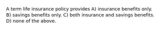 A term life insurance policy provides A) insurance benefits only. B) savings benefits only. C) both insurance and savings benefits. D) none of the above.