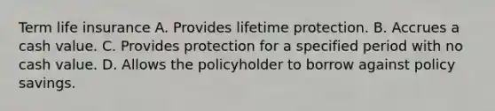 Term life insurance A. Provides lifetime protection. B. Accrues a cash value. C. Provides protection for a specified period with no cash value. D. Allows the policyholder to borrow against policy savings.