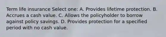 Term life insurance Select one: A. Provides lifetime protection. B. Accrues a cash value. C. Allows the policyholder to borrow against policy savings. D. Provides protection for a specified period with no cash value.