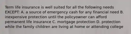 Term life insurance is well suited for all the following needs EXCEPT: A. a source of emergency cash for any financial need B. inexpensive protection until the policyowner can afford permanent life insurance C. mortgage protection D. protection while the family children are living at home or attending college