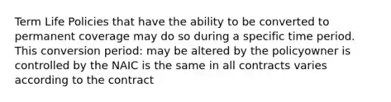 Term Life Policies that have the ability to be converted to permanent coverage may do so during a specific time period. This conversion period: may be altered by the policyowner is controlled by the NAIC is the same in all contracts varies according to the contract