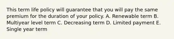 This term life policy will guarantee that you will pay the same premium for the duration of your policy. A. Renewable term B. Multiyear level term C. Decreasing term D. Limited payment E. Single year term