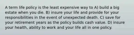 A term life policy is the least expensive way to A) build a big estate when you die. B) insure your life and provide for your responsibilities in the event of unexpected death. C) save for your retirement years as the policy builds cash value. D) insure your health, ability to work and your life all in one policy.