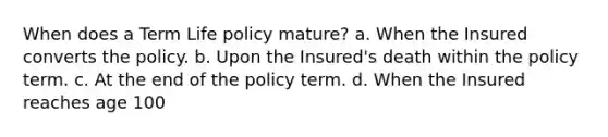 When does a Term Life policy mature? a. When the Insured converts the policy. b. Upon the Insured's death within the policy term. c. At the end of the policy term. d. When the Insured reaches age 100