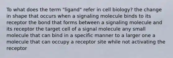 To what does the term "ligand" refer in cell biology? the change in shape that occurs when a signaling molecule binds to its receptor the bond that forms between a signaling molecule and its receptor the target cell of a signal molecule any small molecule that can bind in a specific manner to a larger one a molecule that can occupy a receptor site while not activating the receptor