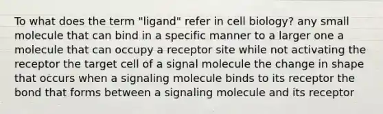 To what does the term "ligand" refer in cell biology? any small molecule that can bind in a specific manner to a larger one a molecule that can occupy a receptor site while not activating the receptor the target cell of a signal molecule the change in shape that occurs when a signaling molecule binds to its receptor the bond that forms between a signaling molecule and its receptor