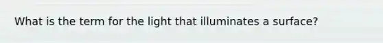 What is the term for the light that illuminates a surface?