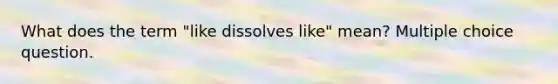 What does the term "like dissolves like" mean? Multiple choice question.