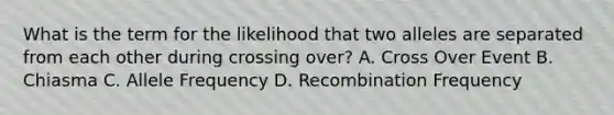What is the term for the likelihood that two alleles are separated from each other during crossing over? A. Cross Over Event B. Chiasma C. Allele Frequency D. Recombination Frequency