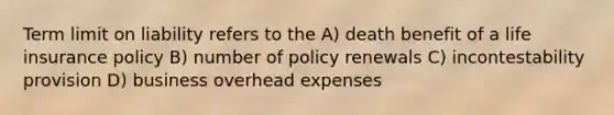 Term limit on liability refers to the A) death benefit of a life insurance policy B) number of policy renewals C) incontestability provision D) business overhead expenses