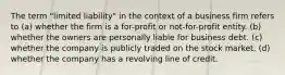 The term "limited liability" in the context of a business firm refers to (a) whether the firm is a for-profit or not-for-profit entity. (b) whether the owners are personally liable for business debt. (c) whether the company is publicly traded on the stock market. (d) whether the company has a revolving line of credit.