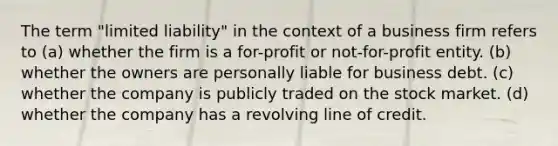 The term "limited liability" in the context of a business firm refers to (a) whether the firm is a for-profit or not-for-profit entity. (b) whether the owners are personally liable for business debt. (c) whether the company is publicly traded on the stock market. (d) whether the company has a revolving line of credit.