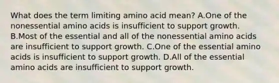 What does the term limiting amino acid mean? A.One of the nonessential <a href='https://www.questionai.com/knowledge/k9gb720LCl-amino-acids' class='anchor-knowledge'>amino acids</a> is insufficient to support growth. B.Most of the essential and all of the nonessential amino acids are insufficient to support growth. C.One of the essential amino acids is insufficient to support growth. D.All of the essential amino acids are insufficient to support growth.