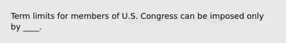 Term limits for members of U.S. Congress can be imposed only by ____.