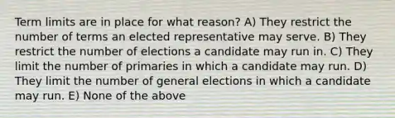 Term limits are in place for what reason? A) They restrict the number of terms an elected representative may serve. B) They restrict the number of elections a candidate may run in. C) They limit the number of primaries in which a candidate may run. D) They limit the number of general elections in which a candidate may run. E) None of the above