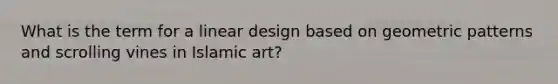 What is the term for a linear design based on geometric patterns and scrolling vines in Islamic art?