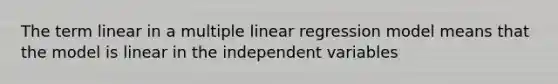 The term linear in a multiple linear regression model means that the model is linear in the independent variables