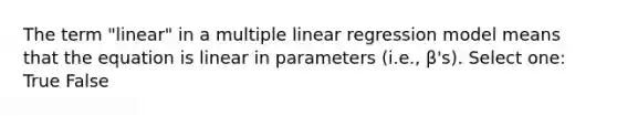 The term "linear" in a multiple linear regression model means that the equation is linear in parameters (i.e., β's). Select one: True False