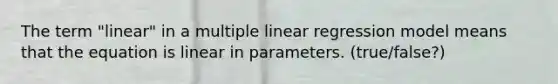 The term "linear" in a multiple linear regression model means that the equation is linear in parameters. (true/false?)