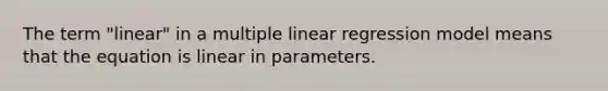 The term "linear" in a multiple linear regression model means that the equation is linear in parameters.