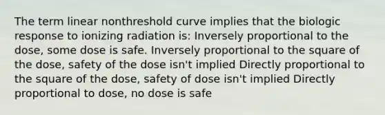 The term linear nonthreshold curve implies that the biologic response to ionizing radiation is: Inversely proportional to the dose, some dose is safe. Inversely proportional to the square of the dose, safety of the dose isn't implied Directly proportional to the square of the dose, safety of dose isn't implied Directly proportional to dose, no dose is safe