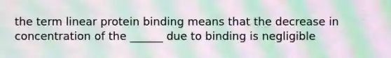 the term linear protein binding means that the decrease in concentration of the ______ due to binding is negligible