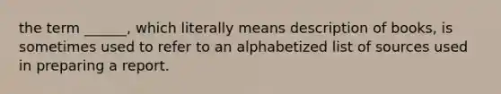 the term ______, which literally means description of books, is sometimes used to refer to an alphabetized list of sources used in preparing a report.