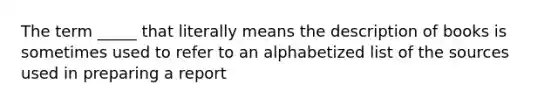 The term _____ that literally means the description of books is sometimes used to refer to an alphabetized list of the sources used in preparing a report