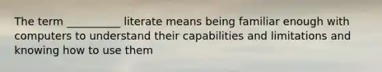 The term __________ literate means being familiar enough with computers to understand their capabilities and limitations and knowing how to use them