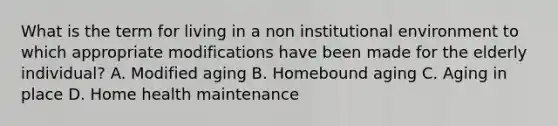 What is the term for living in a non institutional environment to which appropriate modifications have been made for the elderly individual? A. Modified aging B. Homebound aging C. Aging in place D. Home health maintenance