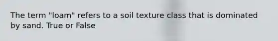 The term "loam" refers to a soil texture class that is dominated by sand. True or False