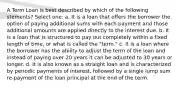 A Term Loan is best described by which of the following stements? Select one: a. It is a loan that offers the borrower the option of paying additional sums with each payment and those additional amounts are applied directly to the interest due. b. It is a loan that is structured to pay out completely within a fixed length of time, or what is called the "term." c. It is a loan where the borrower has the ability to adjust the term of the loan and instead of paying over 20 years it can be adjusted to 30 years or longer. d. It is also known as a straight loan and is characterized by periodic payments of interest, followed by a single lump sum re-payment of the loan principal at the end of the term.