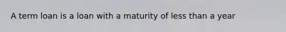 A term loan is a loan with a maturity of less than a year