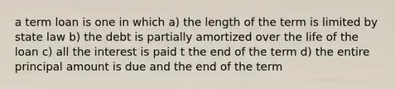 a term loan is one in which a) the length of the term is limited by state law b) the debt is partially amortized over the life of the loan c) all the interest is paid t the end of the term d) the entire principal amount is due and the end of the term