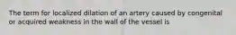 The term for localized dilation of an artery caused by congenital or acquired weakness in the wall of the vessel is